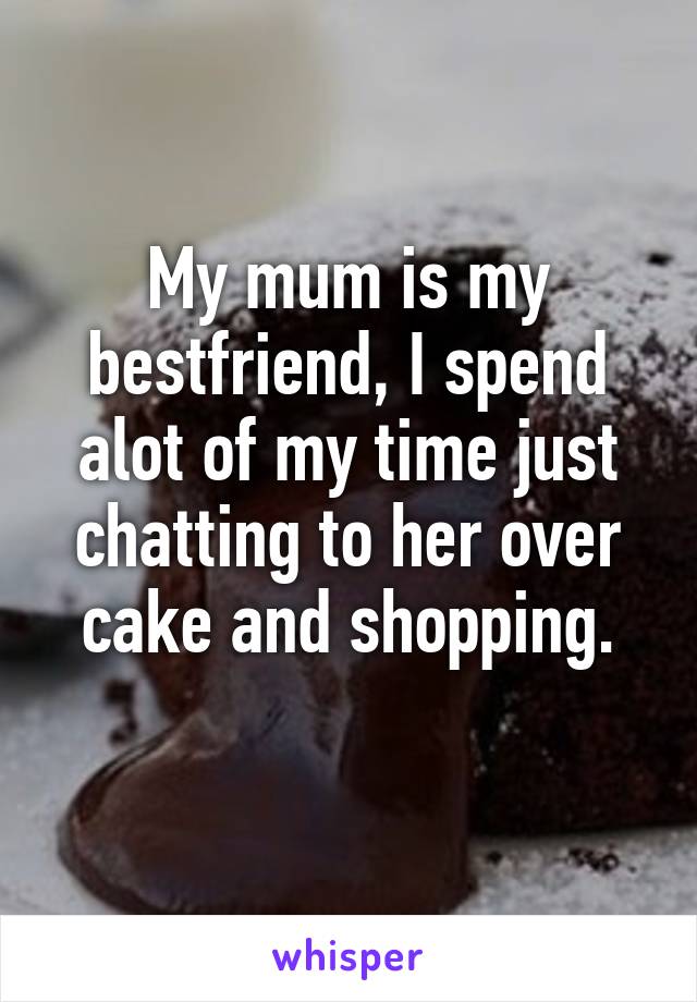 My mum is my bestfriend, I spend alot of my time just chatting to her over cake and shopping.
