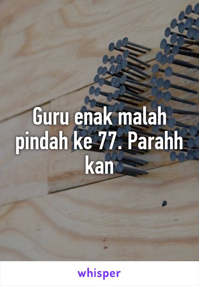 Guru enak malah pindah ke 77. Parahh kan