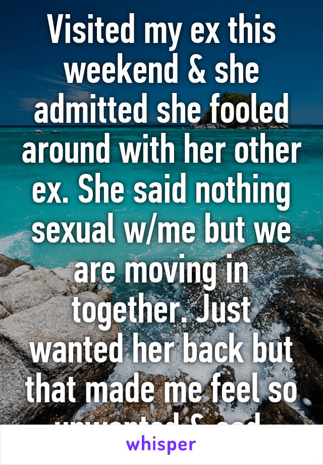 Visited my ex this weekend & she admitted she fooled around with her other ex. She said nothing sexual w/me but we are moving in together. Just wanted her back but that made me feel so unwanted & sad.