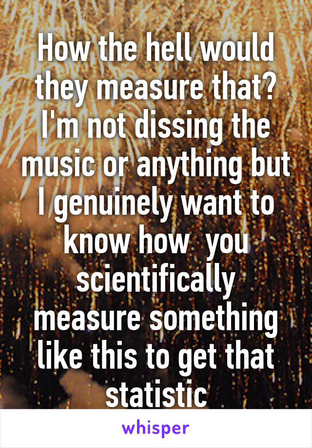 How the hell would they measure that? I'm not dissing the music or anything but I genuinely want to know how  you scientifically measure something like this to get that statistic