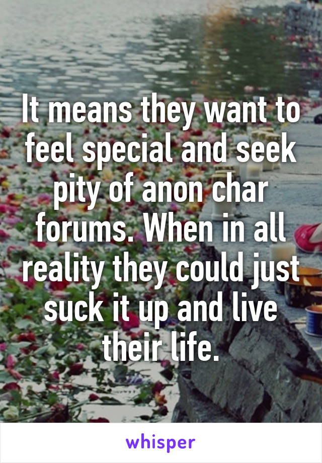 It means they want to feel special and seek pity of anon char forums. When in all reality they could just suck it up and live their life.
