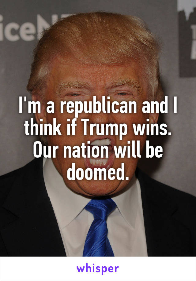 I'm a republican and I think if Trump wins. Our nation will be doomed.