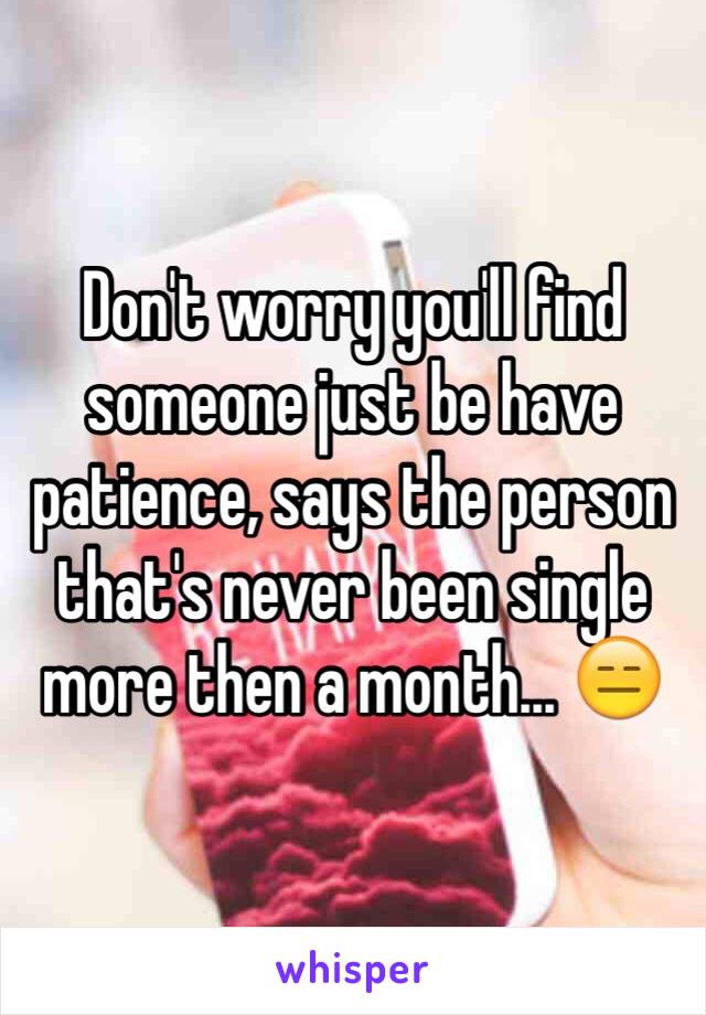 Don't worry you'll find someone just be have patience, says the person that's never been single more then a month... 😑 