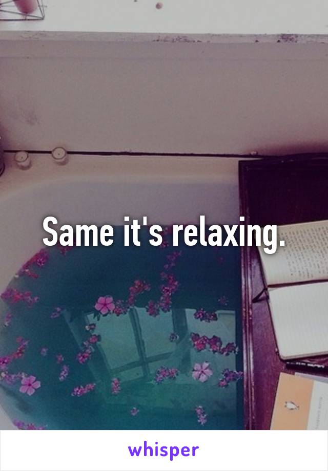 Same it's relaxing.