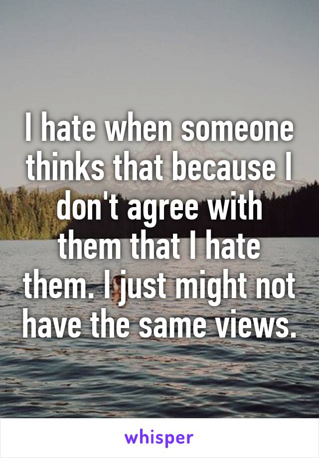 I hate when someone thinks that because I don't agree with them that I hate them. I just might not have the same views.