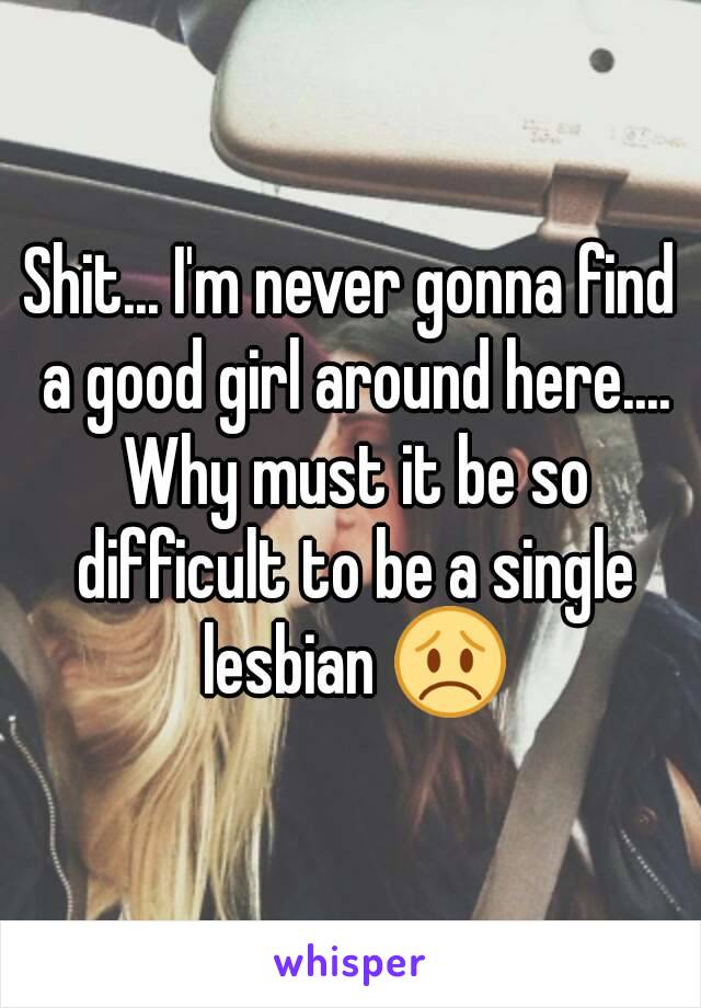 Shit... I'm never gonna find a good girl around here.... Why must it be so difficult to be a single lesbian 😞