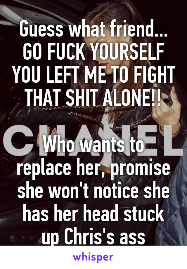 Guess what friend... GO FUCK YOURSELF YOU LEFT ME TO FIGHT THAT SHIT ALONE!!

Who wants to replace her, promise she won't notice she has her head stuck up Chris's ass