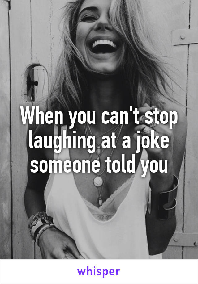 When you can't stop laughing at a joke someone told you