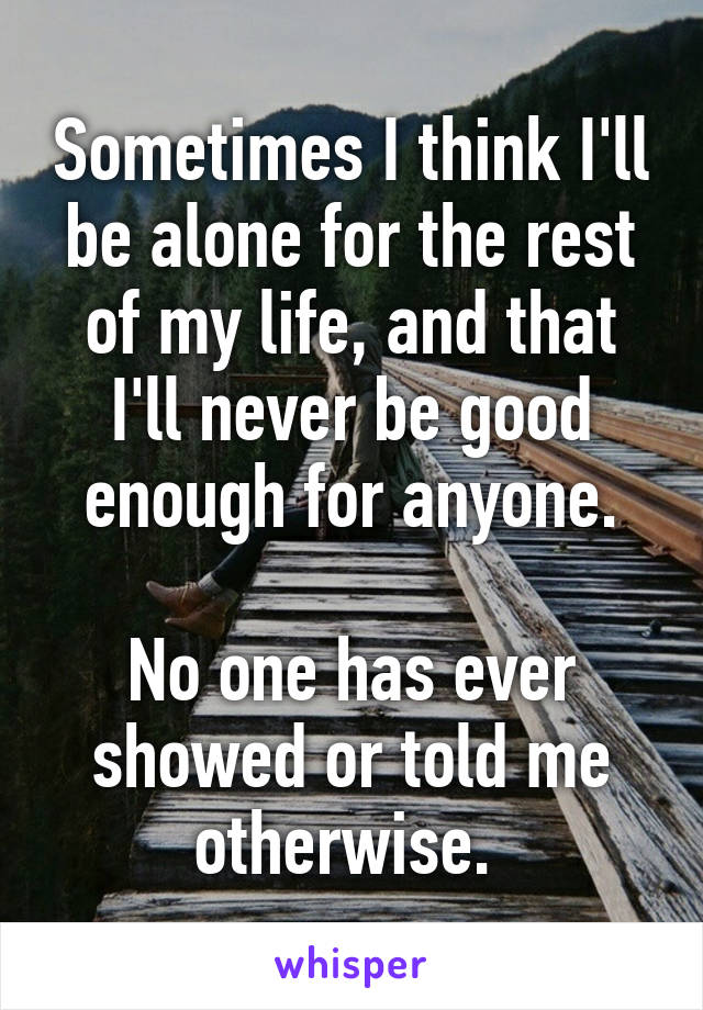 Sometimes I think I'll be alone for the rest of my life, and that I'll never be good enough for anyone.

No one has ever showed or told me otherwise. 