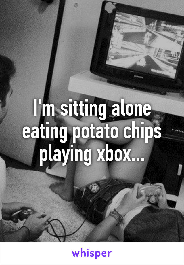 I'm sitting alone eating potato chips playing xbox...