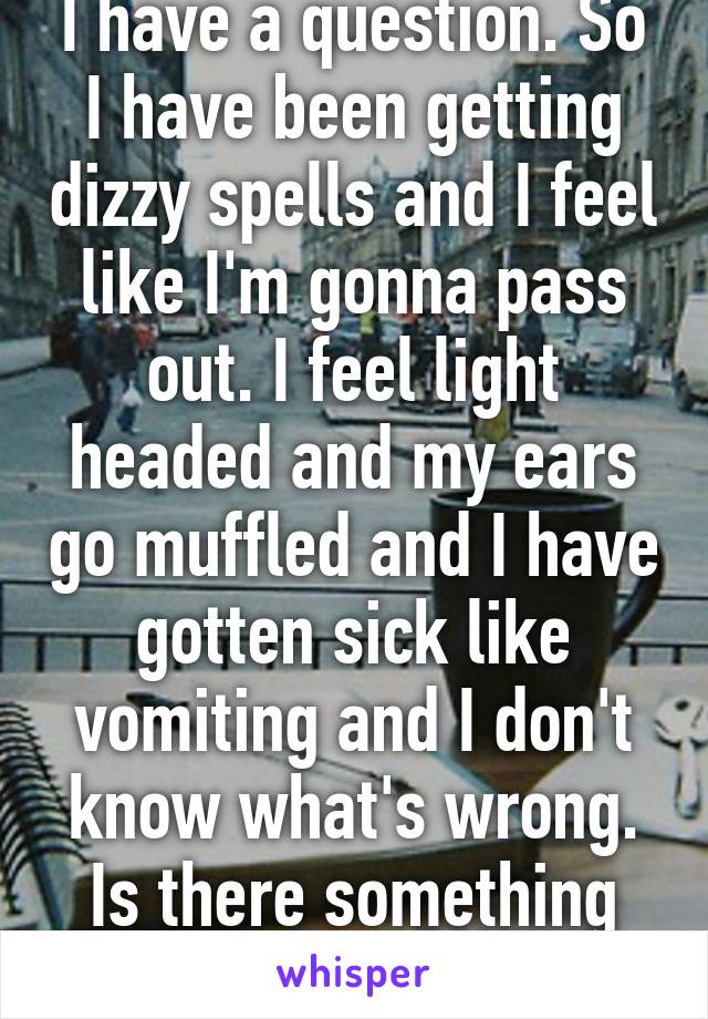 I have a question. So I have been getting dizzy spells and I feel like I'm gonna pass out. I feel light headed and my ears go muffled and I have gotten sick like vomiting and I don't know what's wrong. Is there something wrong? 