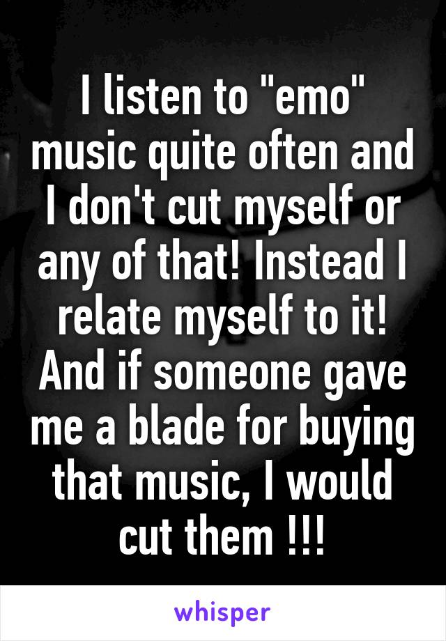 I listen to "emo" music quite often and I don't cut myself or any of that! Instead I relate myself to it! And if someone gave me a blade for buying that music, I would cut them !!!