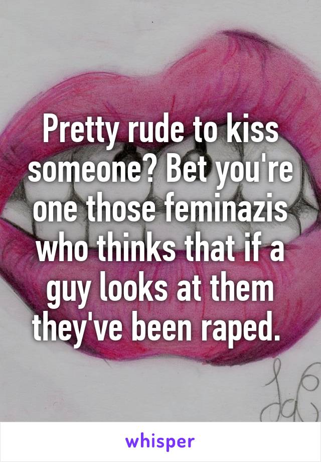 Pretty rude to kiss someone? Bet you're one those feminazis who thinks that if a guy looks at them they've been raped. 