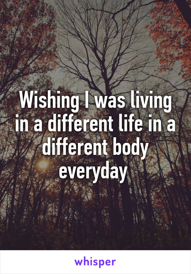 Wishing I was living in a different life in a different body everyday 