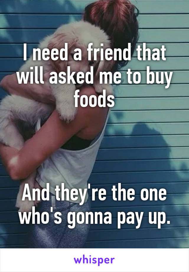 I need a friend that will asked me to buy foods



And they're the one who's gonna pay up.