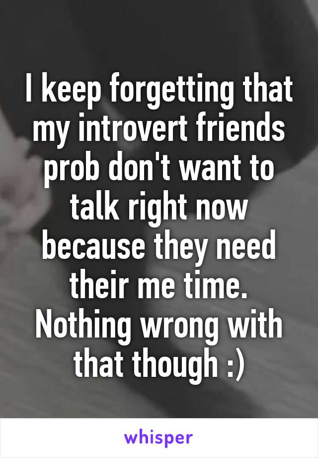 I keep forgetting that my introvert friends prob don't want to talk right now because they need their me time. Nothing wrong with that though :)