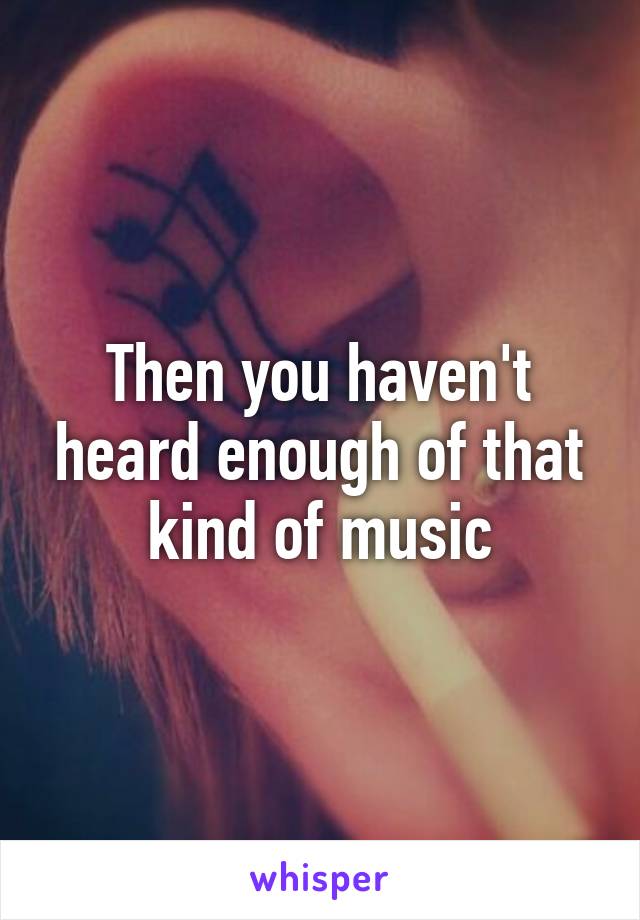 Then you haven't heard enough of that kind of music