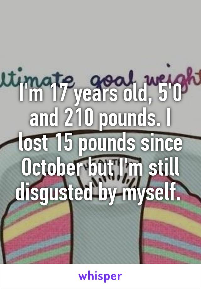 I'm 17 years old, 5'0 and 210 pounds. I lost 15 pounds since October but I'm still disgusted by myself. 