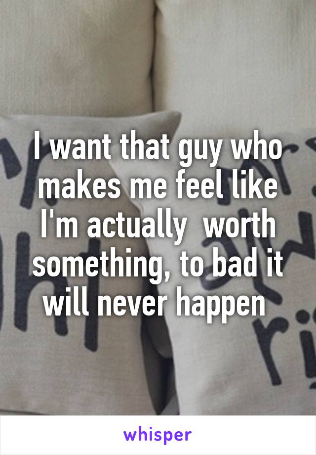 I want that guy who makes me feel like I'm actually  worth something, to bad it will never happen 