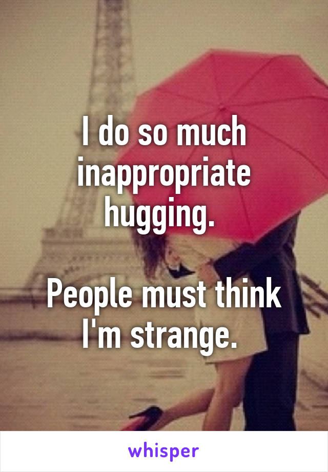 I do so much inappropriate hugging. 

People must think I'm strange. 