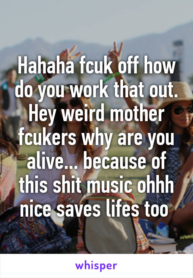 Hahaha fcuk off how do you work that out.
Hey weird mother fcukers why are you alive... because of this shit music ohhh nice saves lifes too 