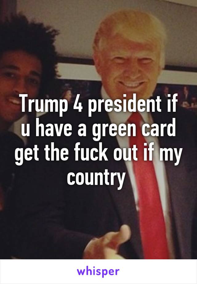 Trump 4 president if u have a green card get the fuck out if my country 