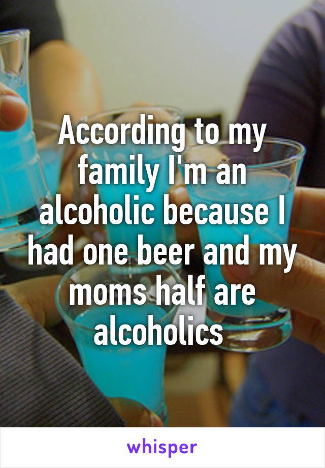 According to my family I'm an alcoholic because I had one beer and my moms half are alcoholics 