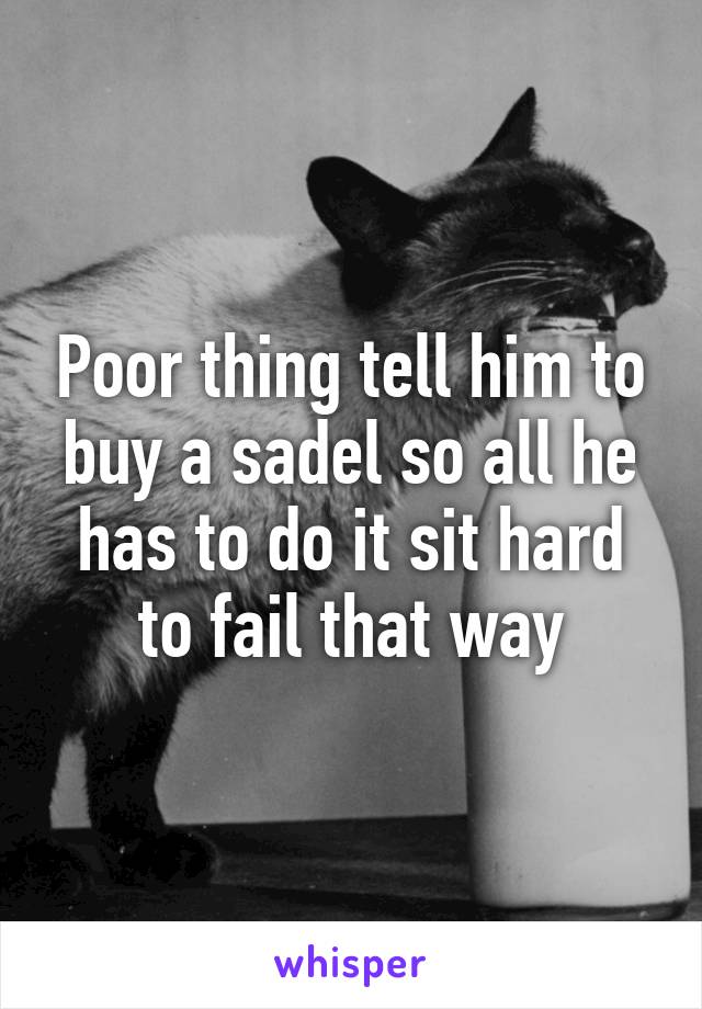 Poor thing tell him to buy a sadel so all he has to do it sit hard to fail that way