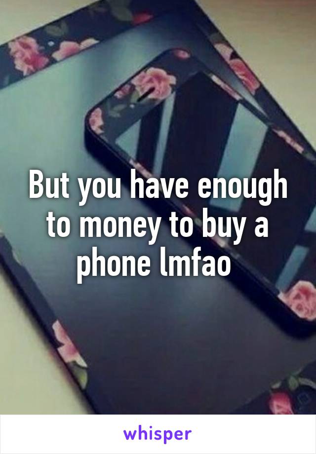 But you have enough to money to buy a phone lmfao 