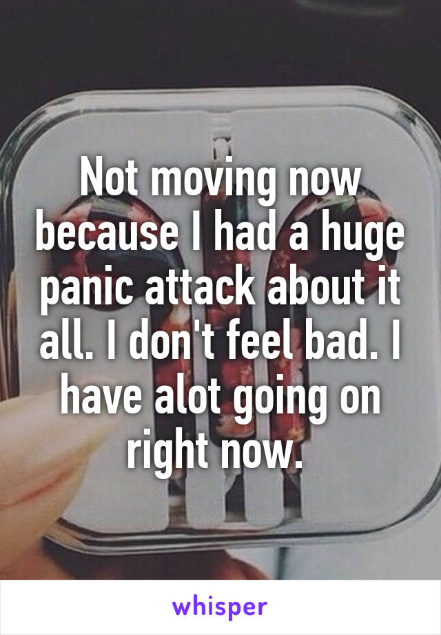 Not moving now because I had a huge panic attack about it all. I don't feel bad. I have alot going on right now. 