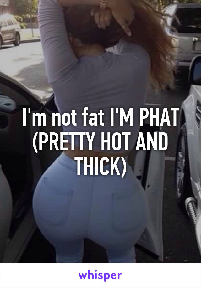 I'm not fat I'M PHAT
(PRETTY HOT AND THICK)