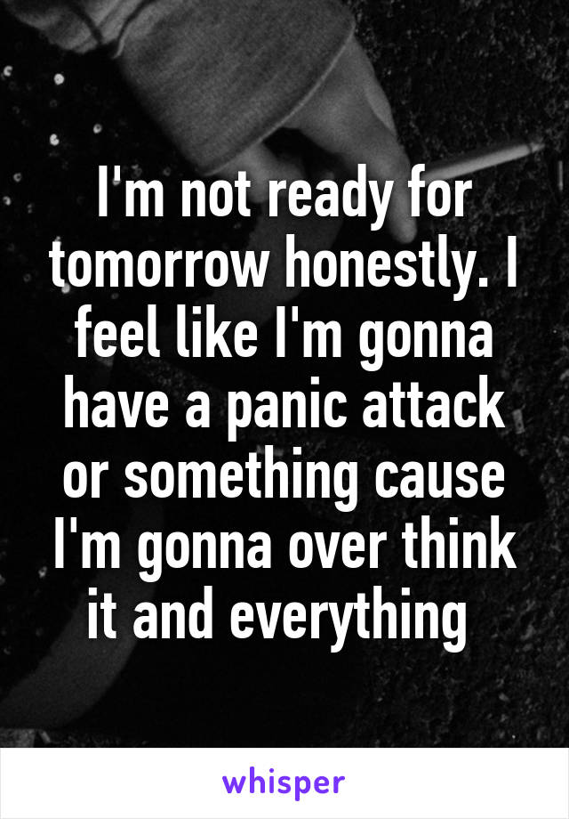 I'm not ready for tomorrow honestly. I feel like I'm gonna have a panic attack or something cause I'm gonna over think it and everything 