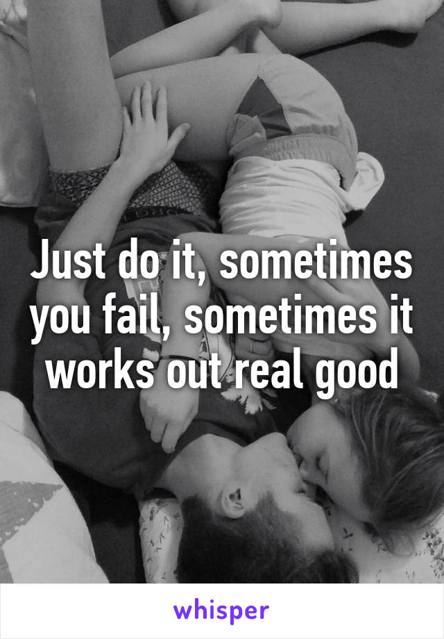 Just do it, sometimes you fail, sometimes it works out real good