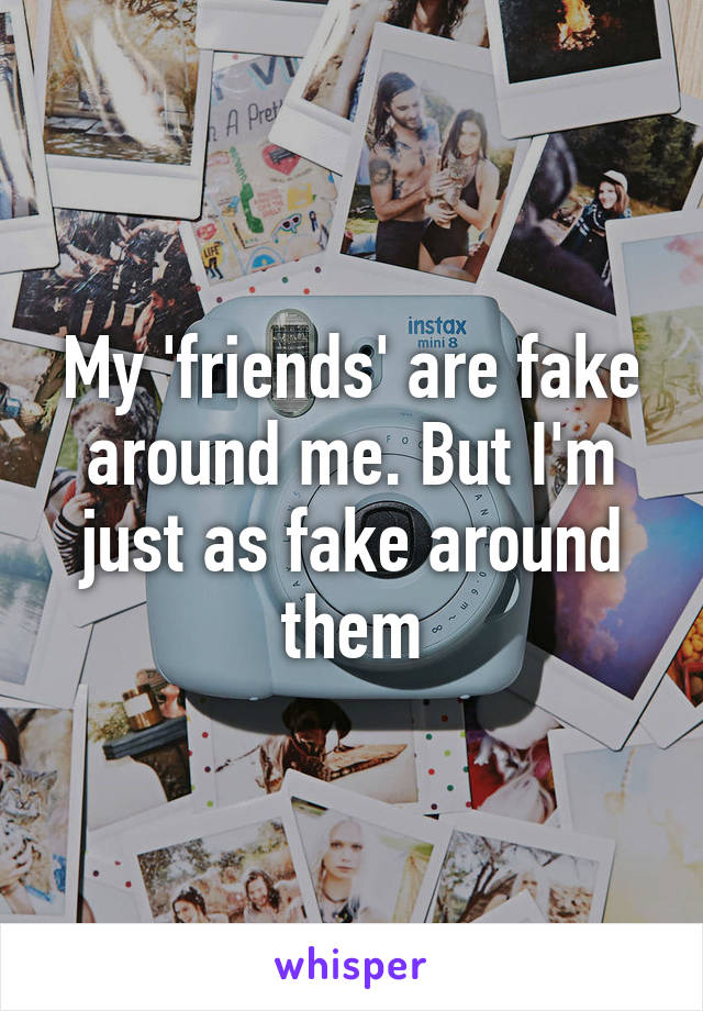 My 'friends' are fake around me. But I'm just as fake around them