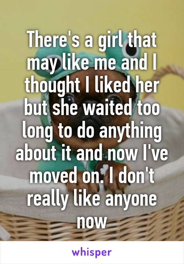 There's a girl that may like me and I thought I liked her but she waited too long to do anything about it and now I've moved on. I don't really like anyone now