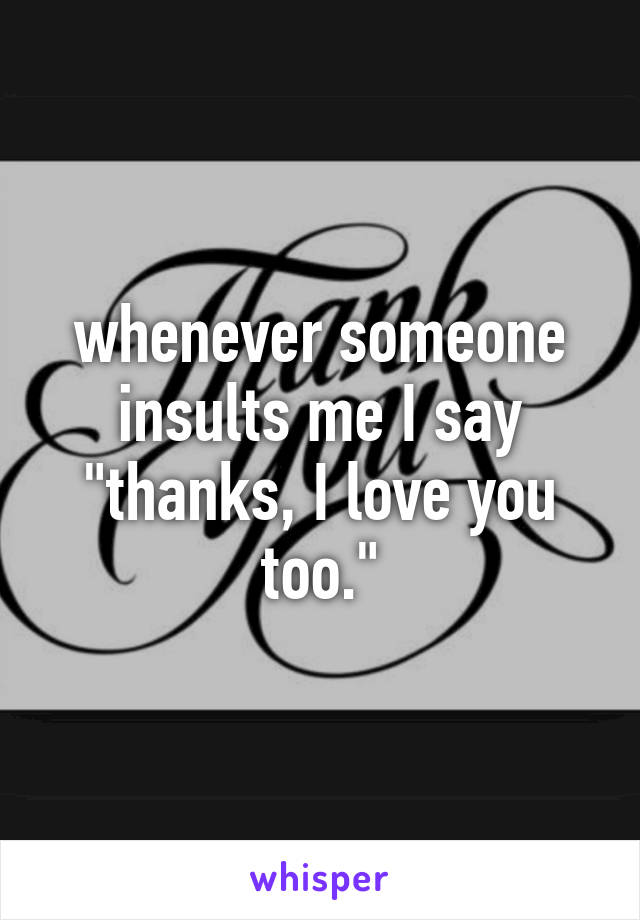 whenever someone insults me I say "thanks, I love you too."