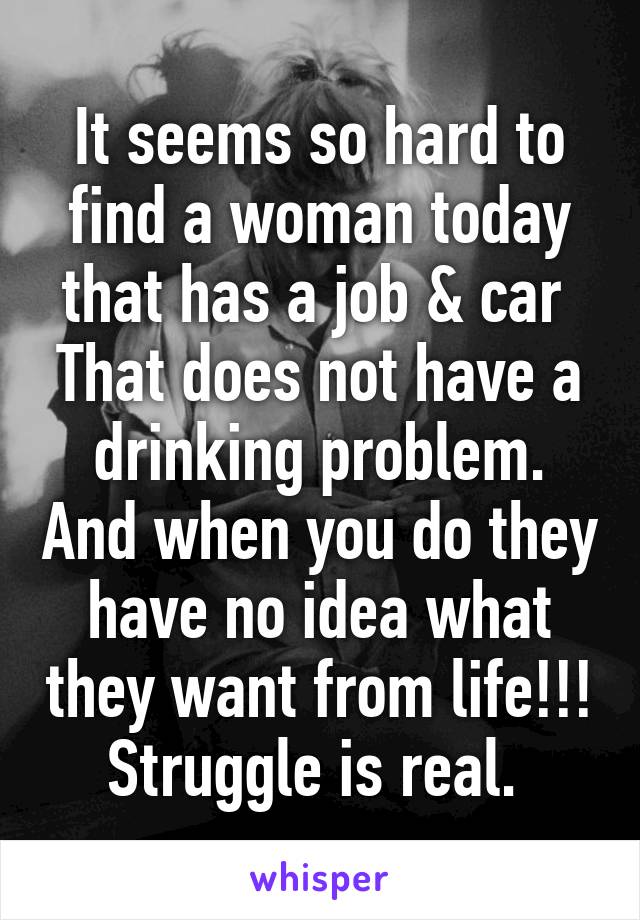 It seems so hard to find a woman today that has a job & car 
That does not have a drinking problem. And when you do they have no idea what they want from life!!!
Struggle is real. 