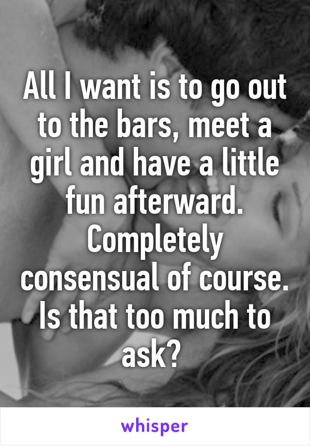 All I want is to go out to the bars, meet a girl and have a little fun afterward. Completely consensual of course. Is that too much to ask? 