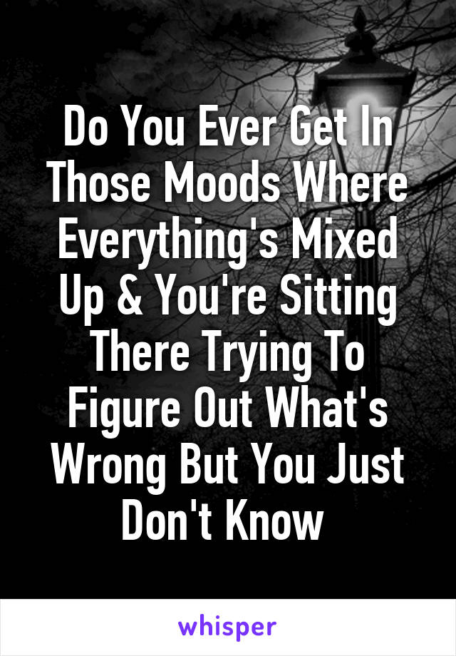 Do You Ever Get In Those Moods Where Everything's Mixed Up & You're Sitting There Trying To Figure Out What's Wrong But You Just Don't Know 