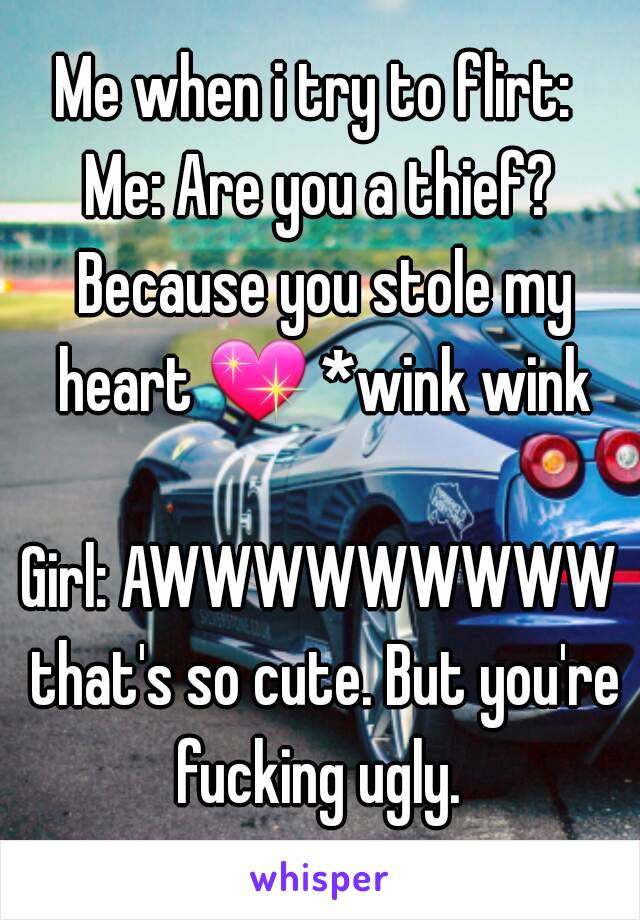 Me when i try to flirt: 
Me: Are you a thief? Because you stole my heart 💖 *wink wink 
Girl: AWWWWWWWWW that's so cute. But you're fucking ugly. 