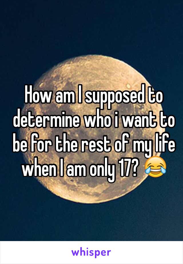 How am I supposed to determine who i want to be for the rest of my life when I am only 17? 😂 