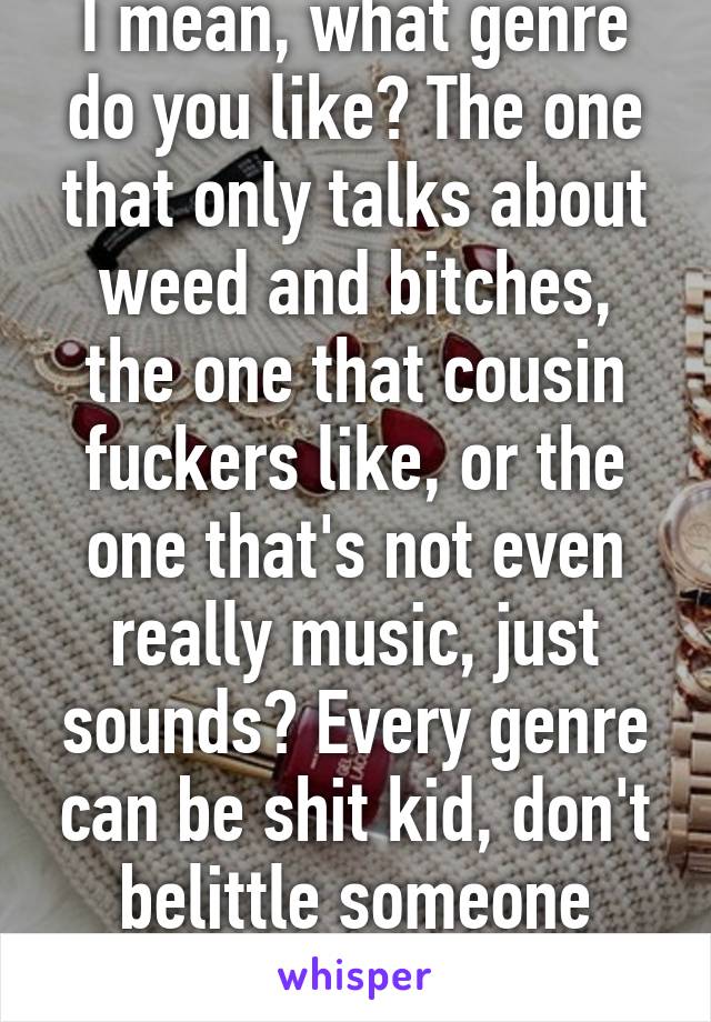 I mean, what genre do you like? The one that only talks about weed and bitches, the one that cousin fuckers like, or the one that's not even really music, just sounds? Every genre can be shit kid, don't belittle someone else's tastes. 