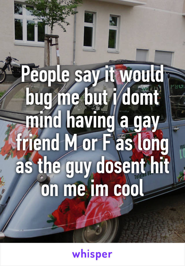 People say it would bug me but i domt mind having a gay friend M or F as long as the guy dosent hit on me im cool