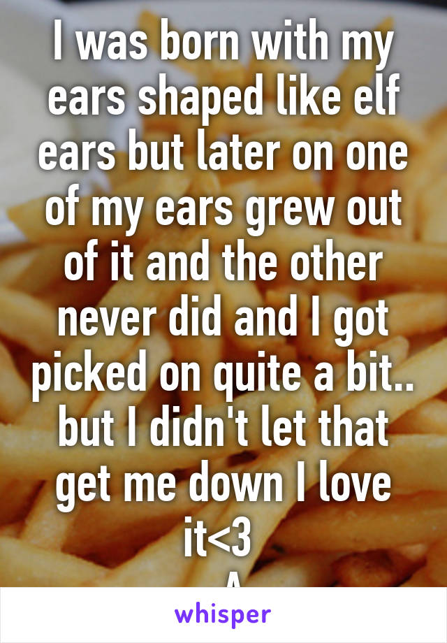 I was born with my ears shaped like elf ears but later on one of my ears grew out of it and the other never did and I got picked on quite a bit.. but I didn't let that get me down I love it<3 
-A