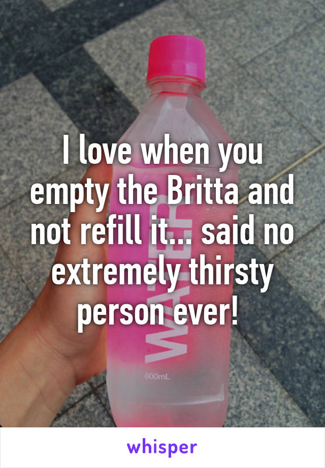 I love when you empty the Britta and not refill it... said no extremely thirsty person ever! 