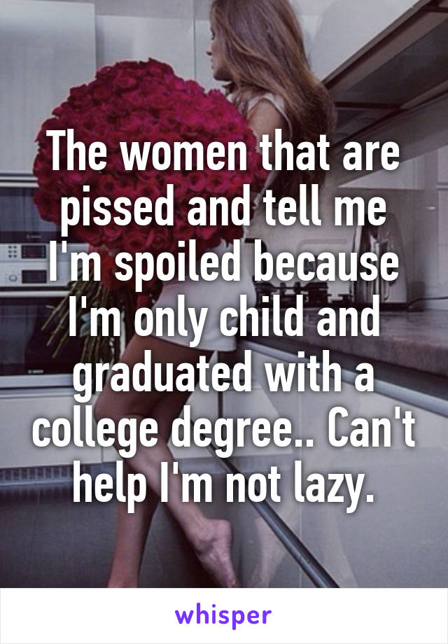 The women that are pissed and tell me I'm spoiled because I'm only child and graduated with a college degree.. Can't help I'm not lazy.