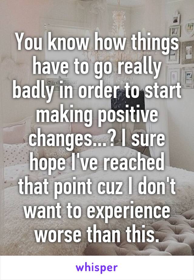 You know how things have to go really badly in order to start making positive changes...? I sure hope I've reached that point cuz I don't want to experience worse than this.