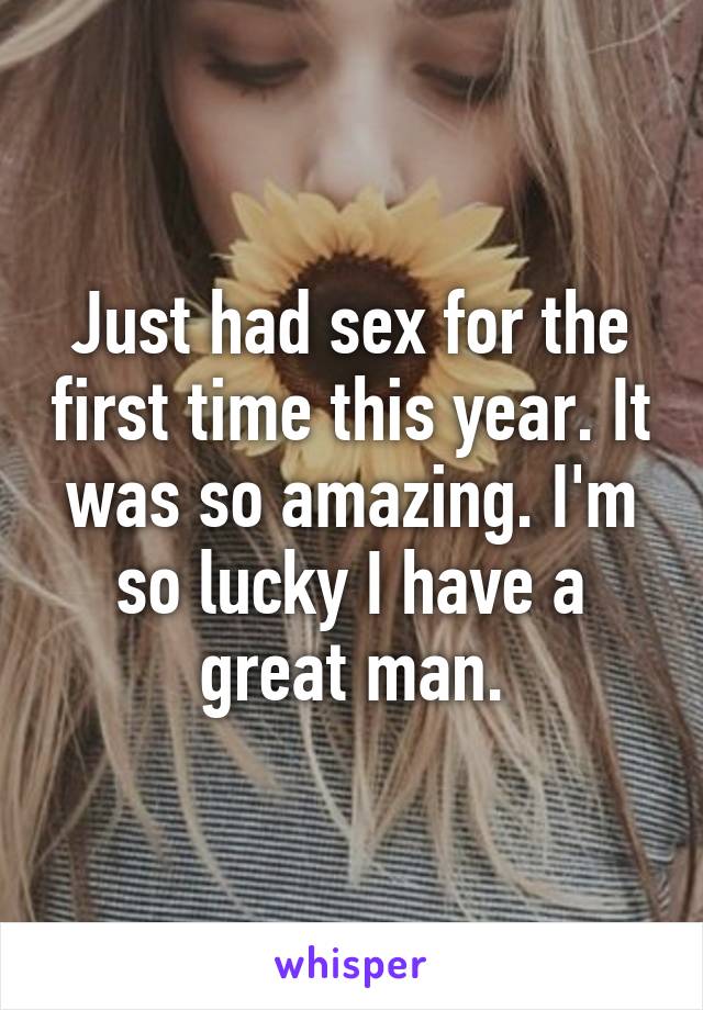 Just had sex for the first time this year. It was so amazing. I'm so lucky I have a great man.