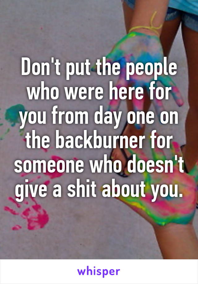 Don't put the people who were here for you from day one on the backburner for someone who doesn't give a shit about you. 