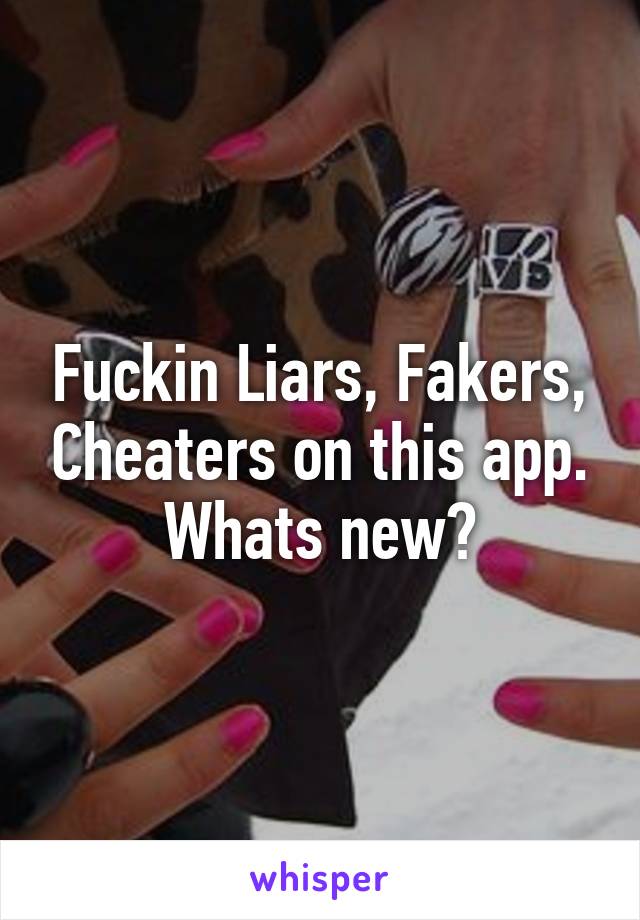 Fuckin Liars, Fakers, Cheaters on this app. Whats new?